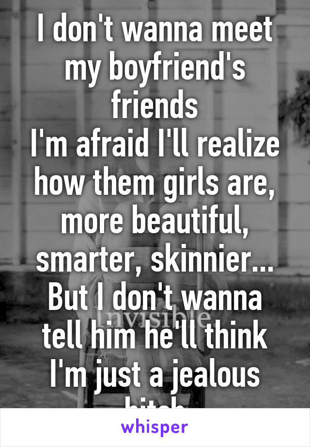 I don't wanna meet my boyfriend's friends
I'm afraid I'll realize how them girls are, more beautiful, smarter, skinnier...
But I don't wanna tell him he'll think I'm just a jealous bitch