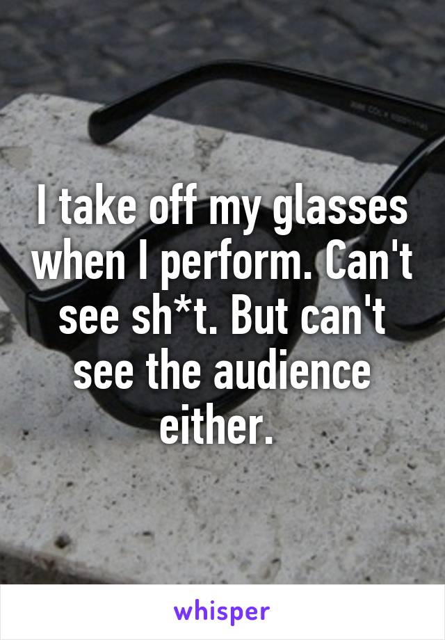 I take off my glasses when I perform. Can't see sh*t. But can't see the audience either. 