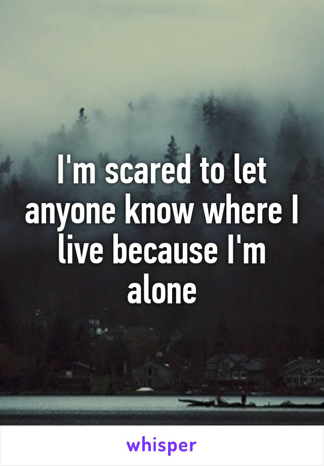 I'm scared to let anyone know where I live because I'm alone