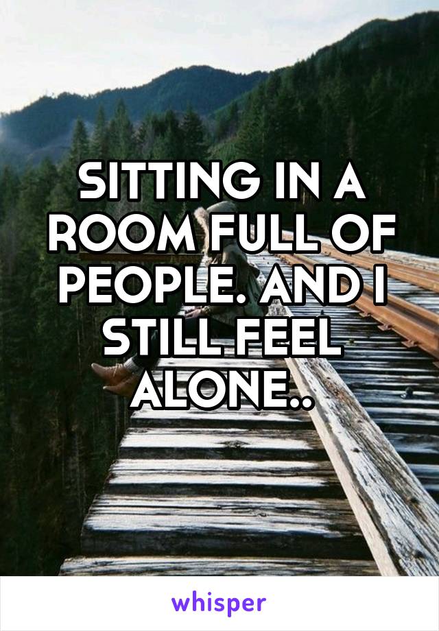 SITTING IN A ROOM FULL OF PEOPLE. AND I STILL FEEL ALONE..
