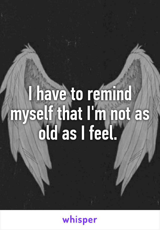 I have to remind myself that I'm not as old as I feel. 