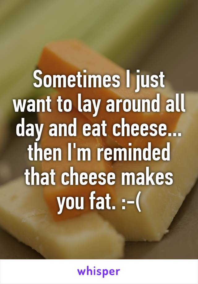 Sometimes I just want to lay around all day and eat cheese... then I'm reminded that cheese makes you fat. :-(