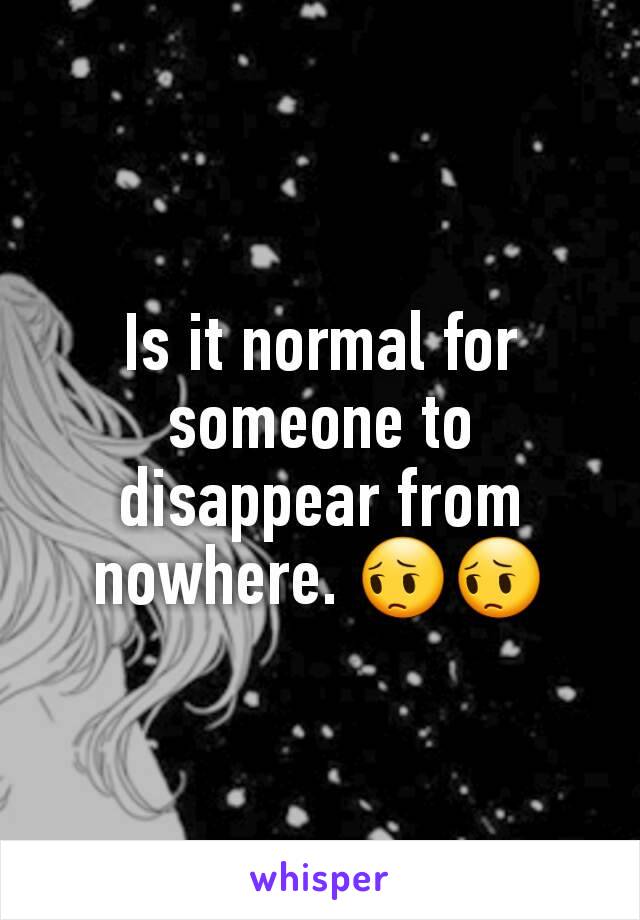 Is it normal for someone to disappear from nowhere. 😔😔