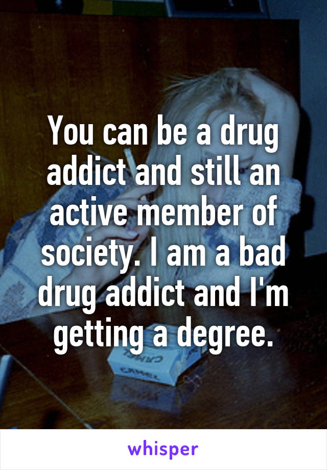 You can be a drug addict and still an active member of society. I am a bad drug addict and I'm getting a degree.