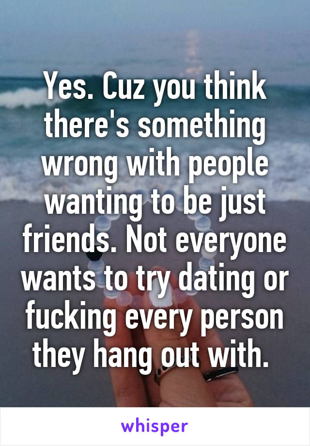 Yes. Cuz you think there's something wrong with people wanting to be just friends. Not everyone wants to try dating or fucking every person they hang out with. 