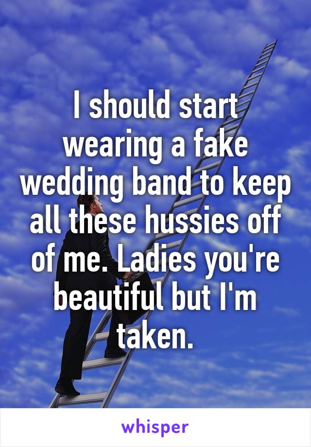 I should start wearing a fake wedding band to keep all these hussies off of me. Ladies you're beautiful but I'm taken.