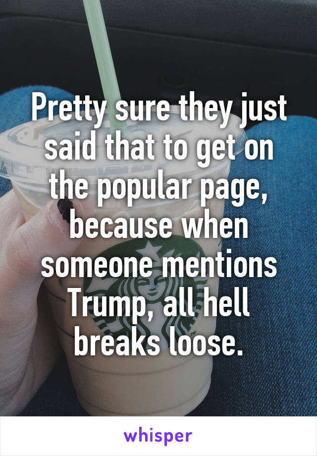 Pretty sure they just said that to get on the popular page, because when someone mentions Trump, all hell breaks loose.