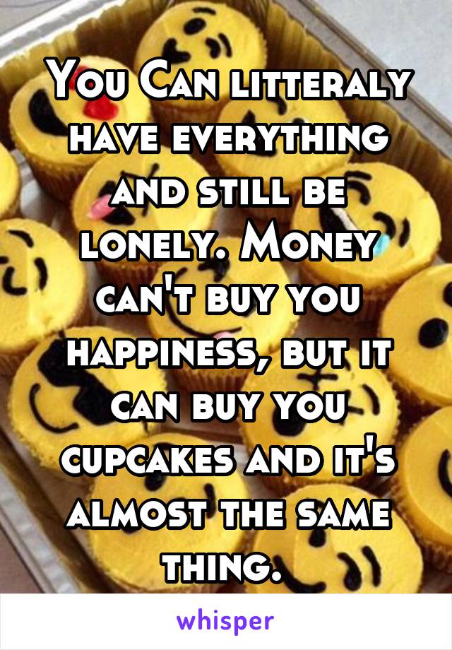 You Can litteraly have everything and still be lonely. Money can't buy you happiness, but it can buy you cupcakes and it's almost the same thing. 