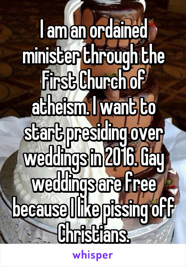 I am an ordained minister through the First Church of atheism. I want to start presiding over weddings in 2016. Gay weddings are free because I like pissing off Christians.