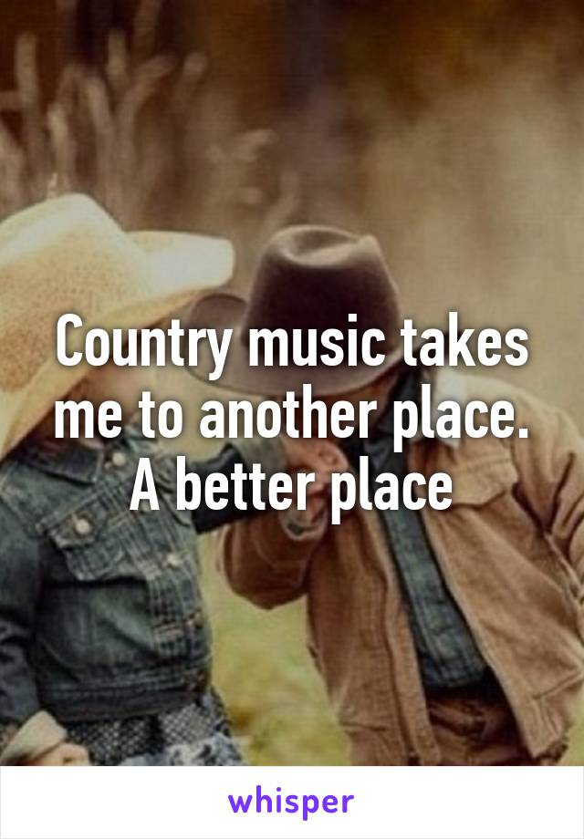 Country music takes me to another place. A better place