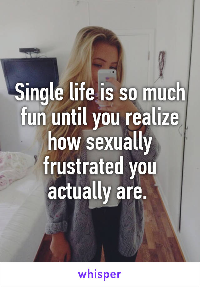 Single life is so much fun until you realize how sexually frustrated you actually are. 