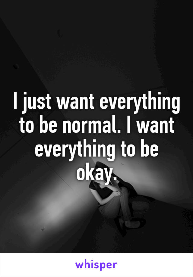 I just want everything to be normal. I want everything to be okay.