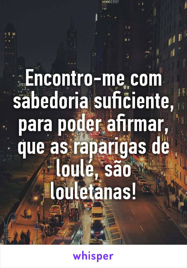 Encontro-me com sabedoria suficiente, para poder afirmar, que as raparigas de loulé, são louletanas!