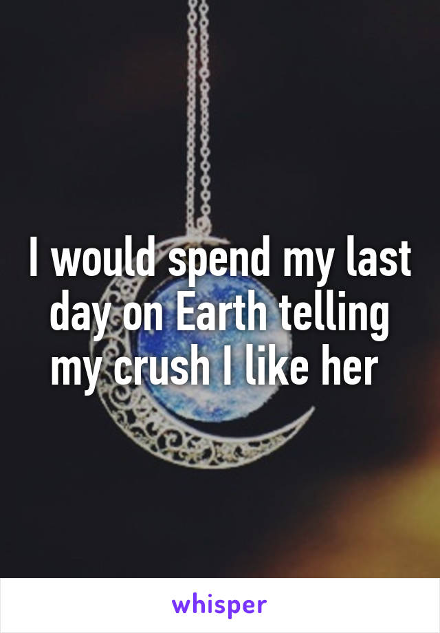 I would spend my last day on Earth telling my crush I like her 