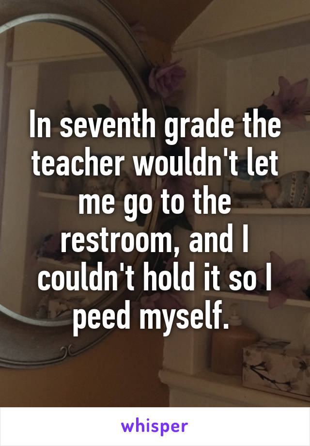 In seventh grade the teacher wouldn't let me go to the restroom, and I couldn't hold it so I peed myself. 