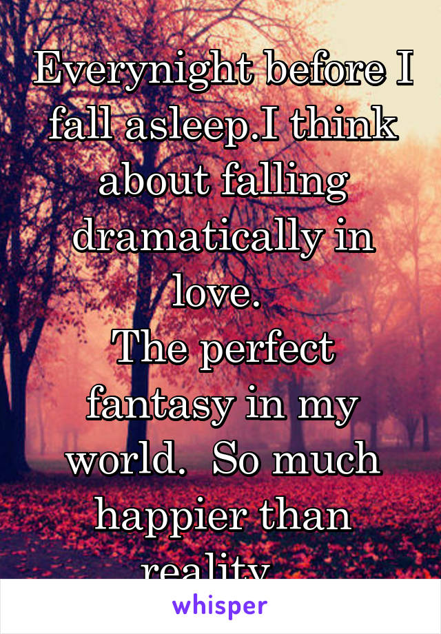 Everynight before I fall asleep.I think about falling dramatically in love. 
The perfect fantasy in my world.  So much happier than reality.. 