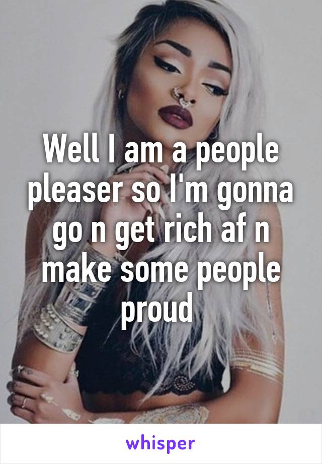 Well I am a people pleaser so I'm gonna go n get rich af n make some people proud 