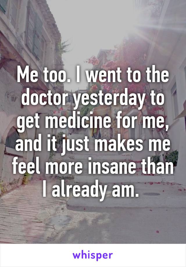 Me too. I went to the doctor yesterday to get medicine for me, and it just makes me feel more insane than I already am. 