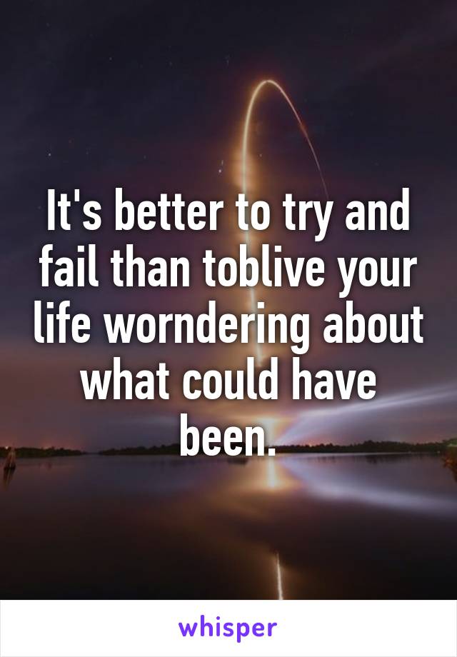 It's better to try and fail than toblive your life worndering about what could have been.