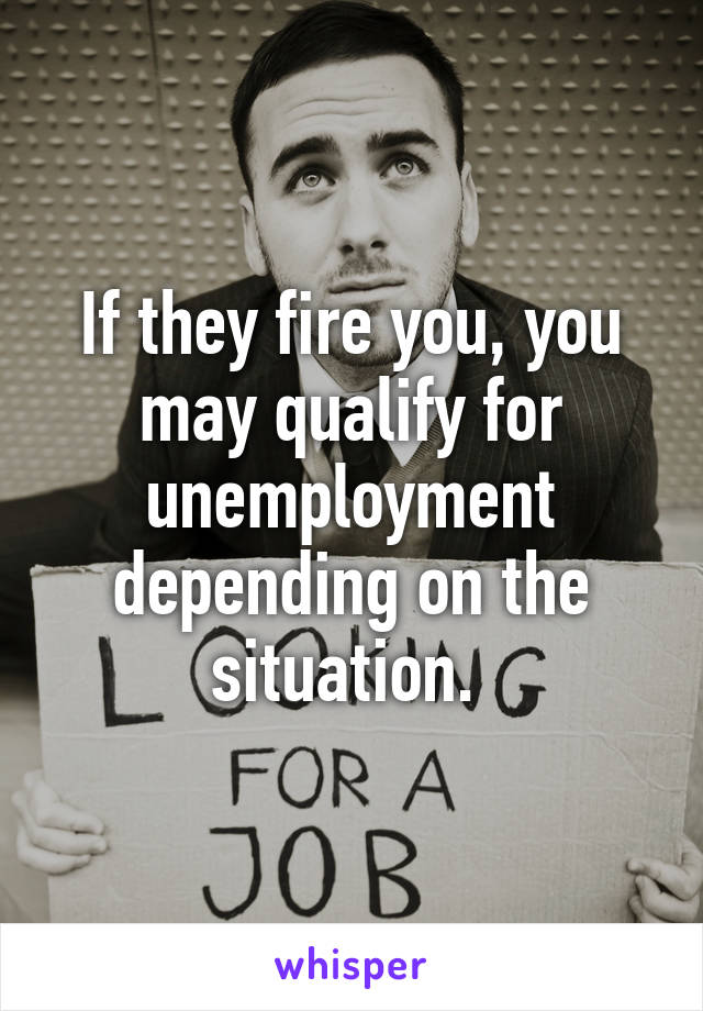 If they fire you, you may qualify for unemployment depending on the situation. 