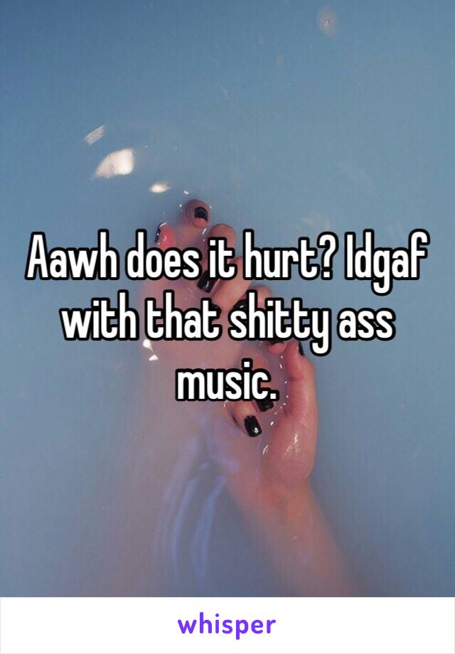 Aawh does it hurt? Idgaf with that shitty ass music.