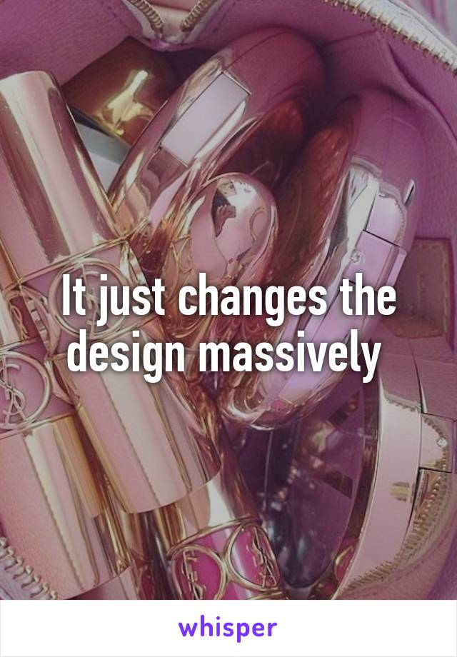 It just changes the design massively 