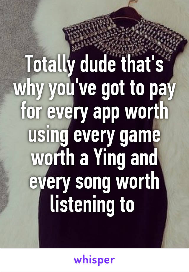 Totally dude that's why you've got to pay for every app worth using every game worth a Ying and every song worth listening to 