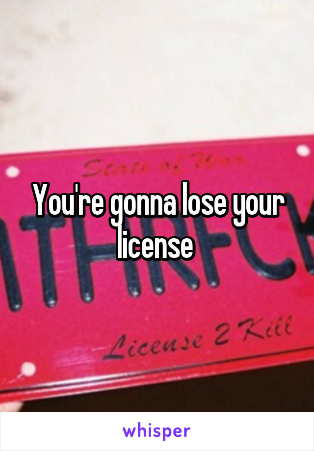 You're gonna lose your license 