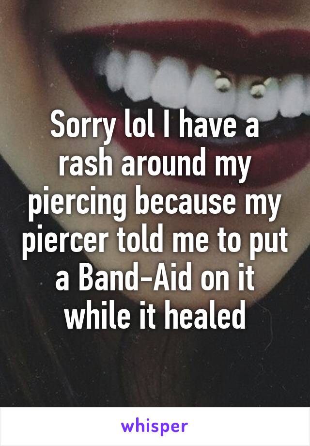 Sorry lol I have a rash around my piercing because my piercer told me to put a Band-Aid on it while it healed