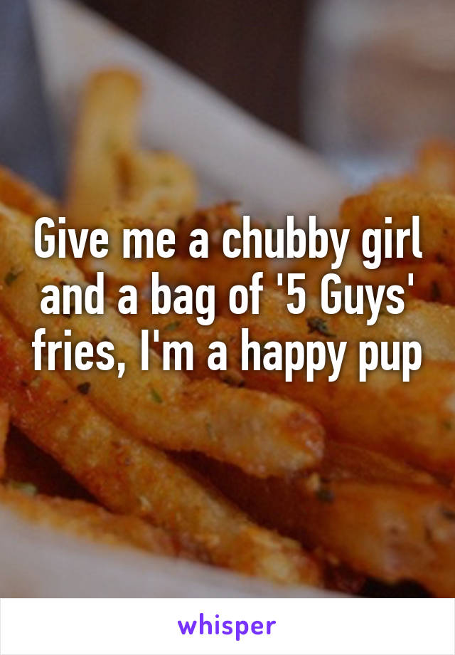 Give me a chubby girl and a bag of '5 Guys' fries, I'm a happy pup 