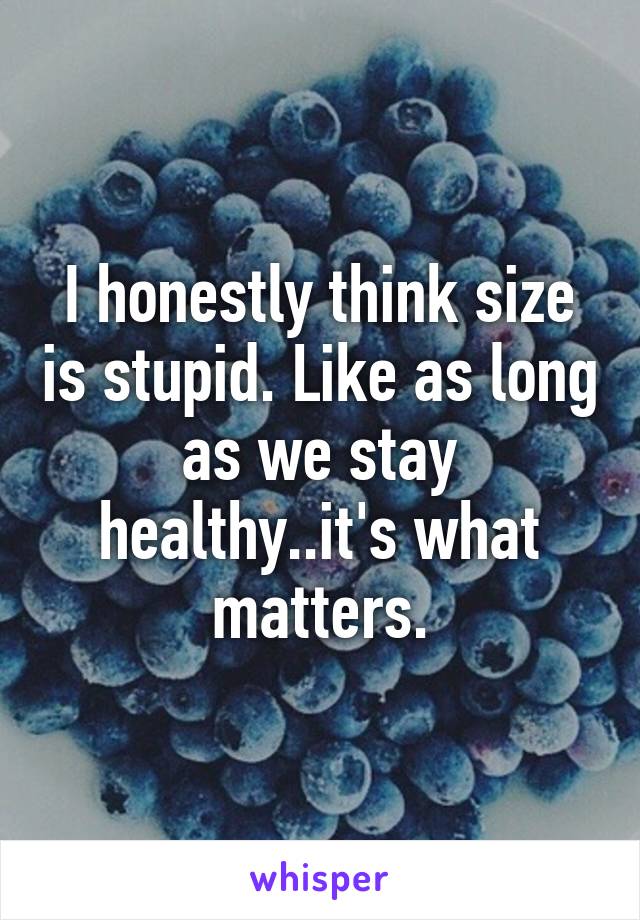 I honestly think size is stupid. Like as long as we stay healthy..it's what matters.