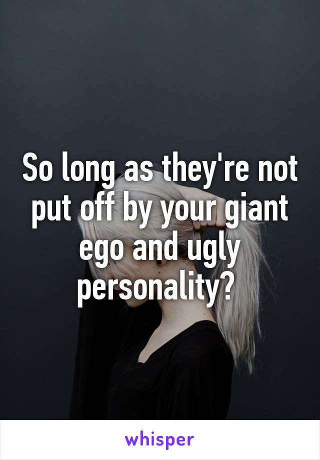 So long as they're not put off by your giant ego and ugly personality? 