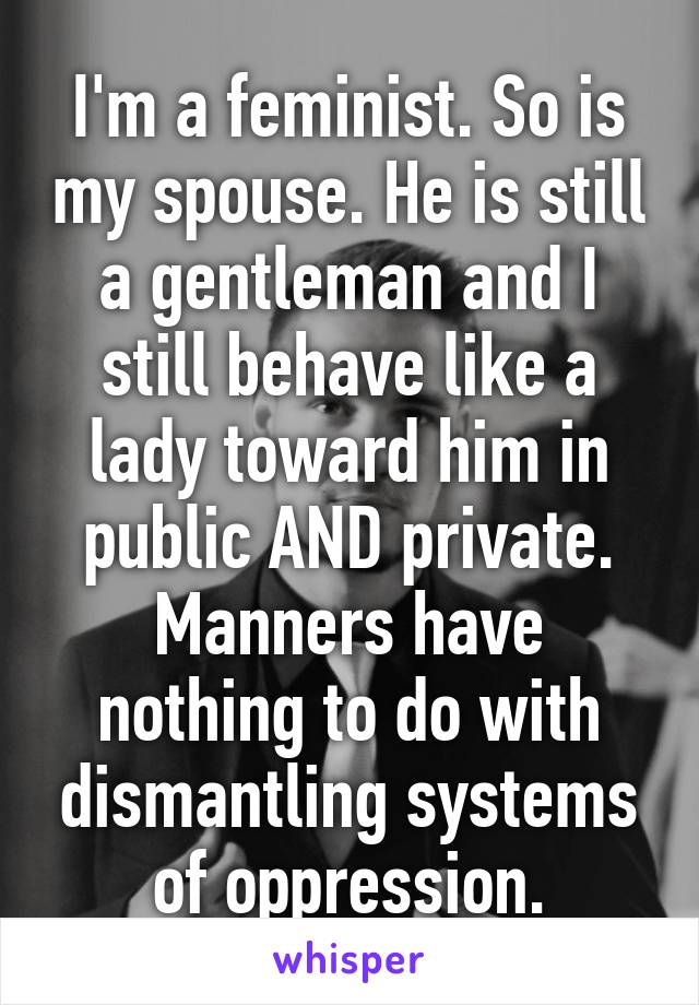 I'm a feminist. So is my spouse. He is still a gentleman and I still behave like a lady toward him in public AND private. Manners have nothing to do with dismantling systems of oppression.