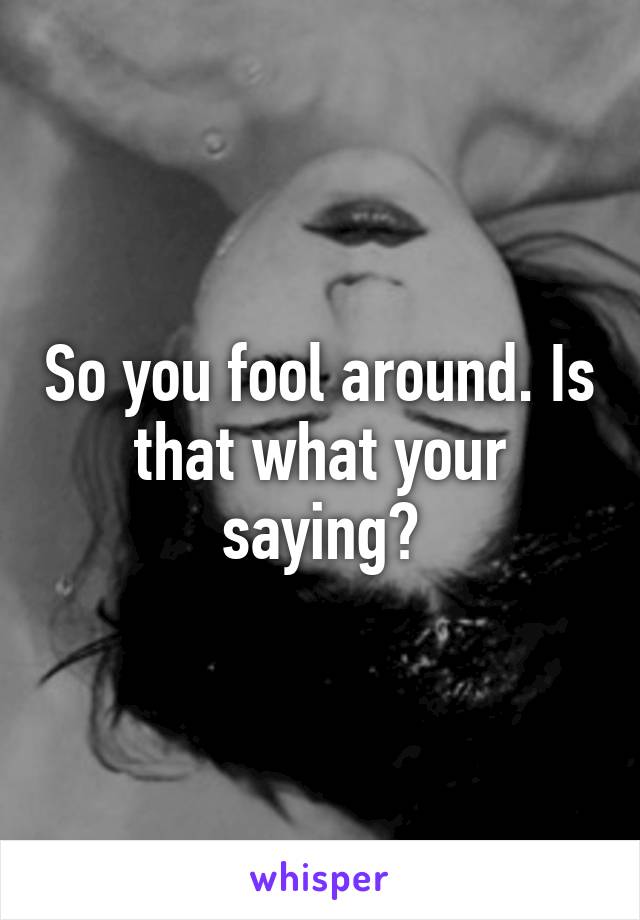 So you fool around. Is that what your saying?