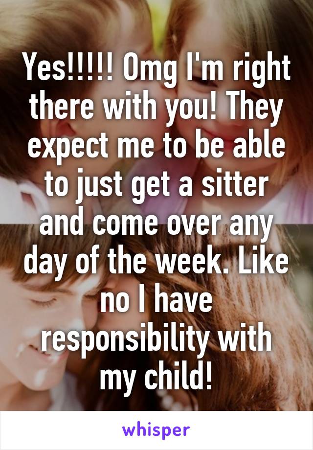 Yes!!!!! Omg I'm right there with you! They expect me to be able to just get a sitter and come over any day of the week. Like no I have responsibility with my child!