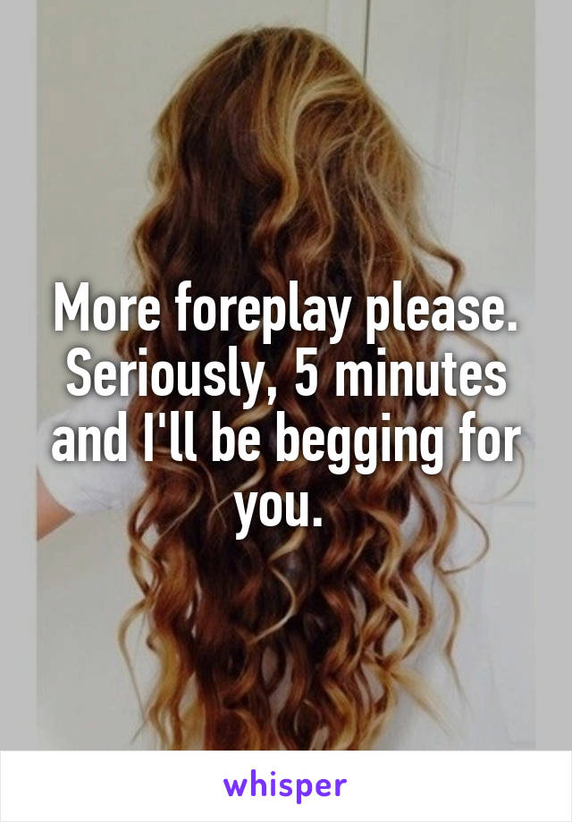 More foreplay please. Seriously, 5 minutes and I'll be begging for you. 