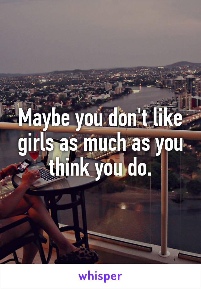 Maybe you don't like girls as much as you think you do.