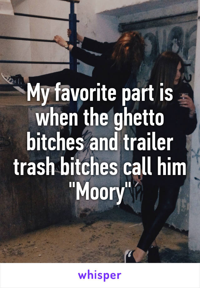 My favorite part is when the ghetto bitches and trailer trash bitches call him "Moory"