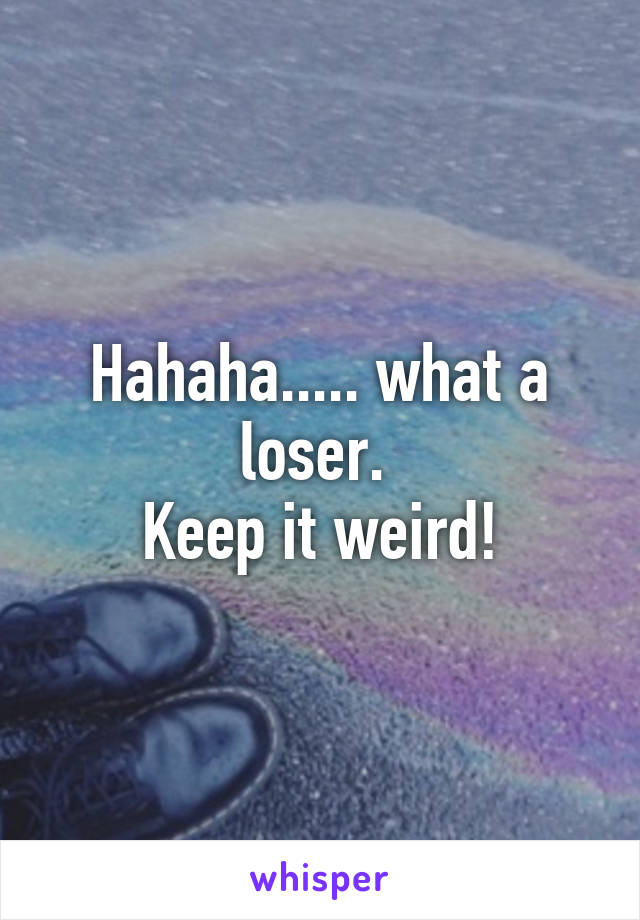 Hahaha..... what a loser. 
Keep it weird!