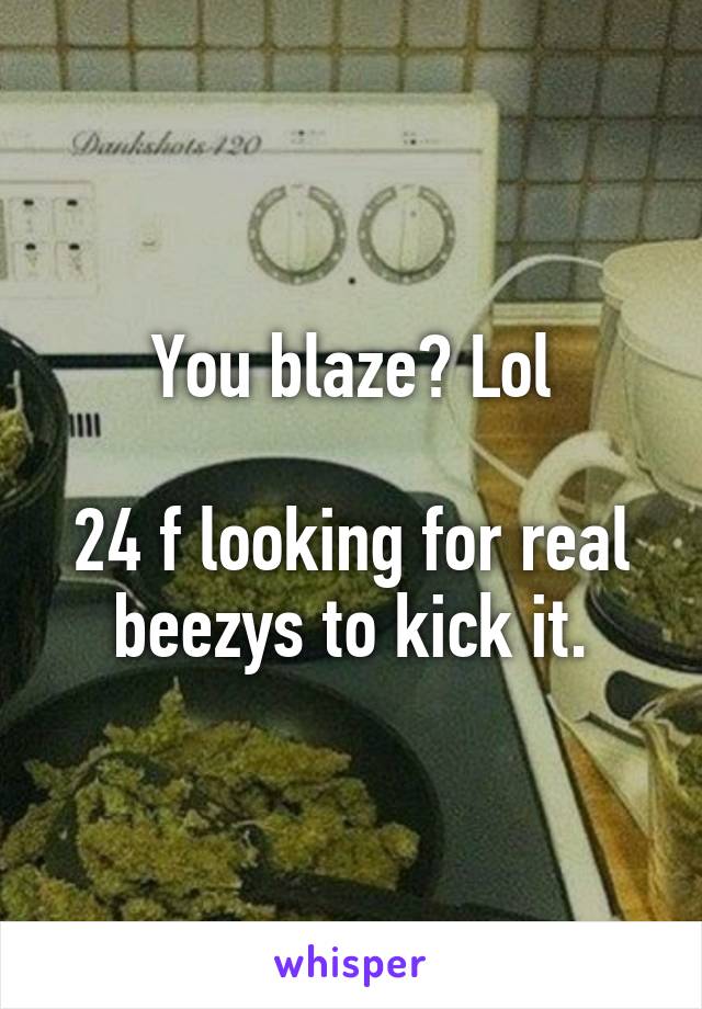 You blaze? Lol

24 f looking for real beezys to kick it.