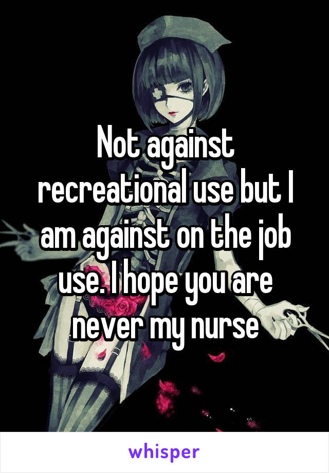 Not against recreational use but I am against on the job use. I hope you are never my nurse