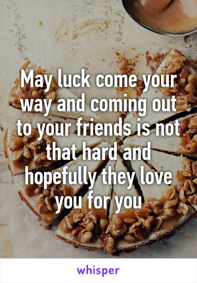 May luck come your way and coming out to your friends is not that hard and hopefully they love you for you