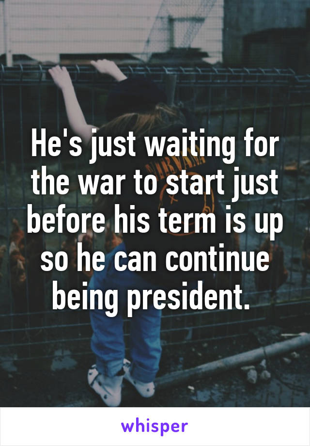 He's just waiting for the war to start just before his term is up so he can continue being president. 