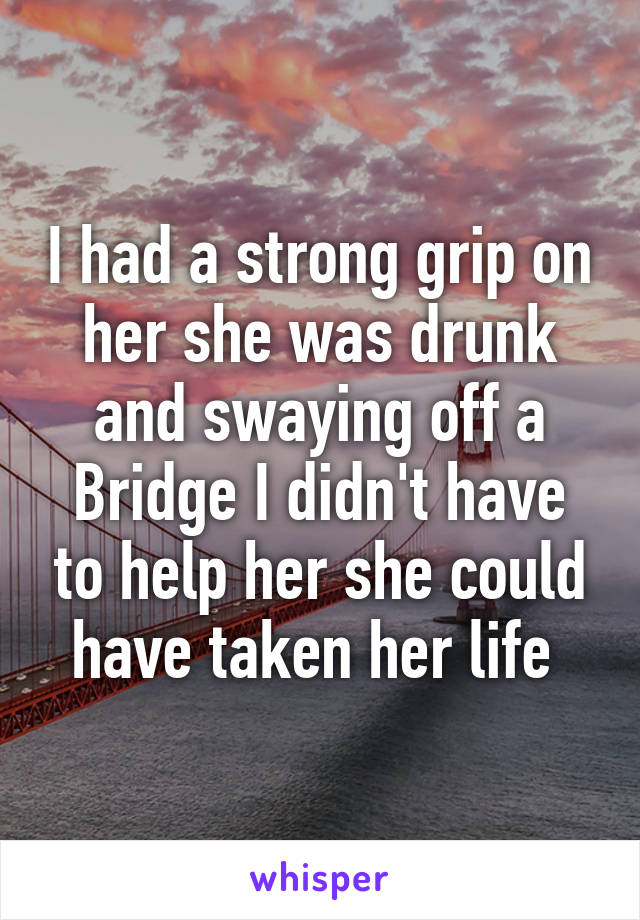 I had a strong grip on her she was drunk and swaying off a Bridge I didn't have to help her she could have taken her life 