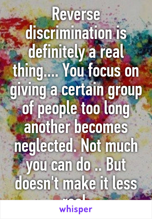 Reverse discrimination is definitely a real thing.... You focus on giving a certain group of people too long another becomes neglected. Not much you can do .. But doesn't make it less real.