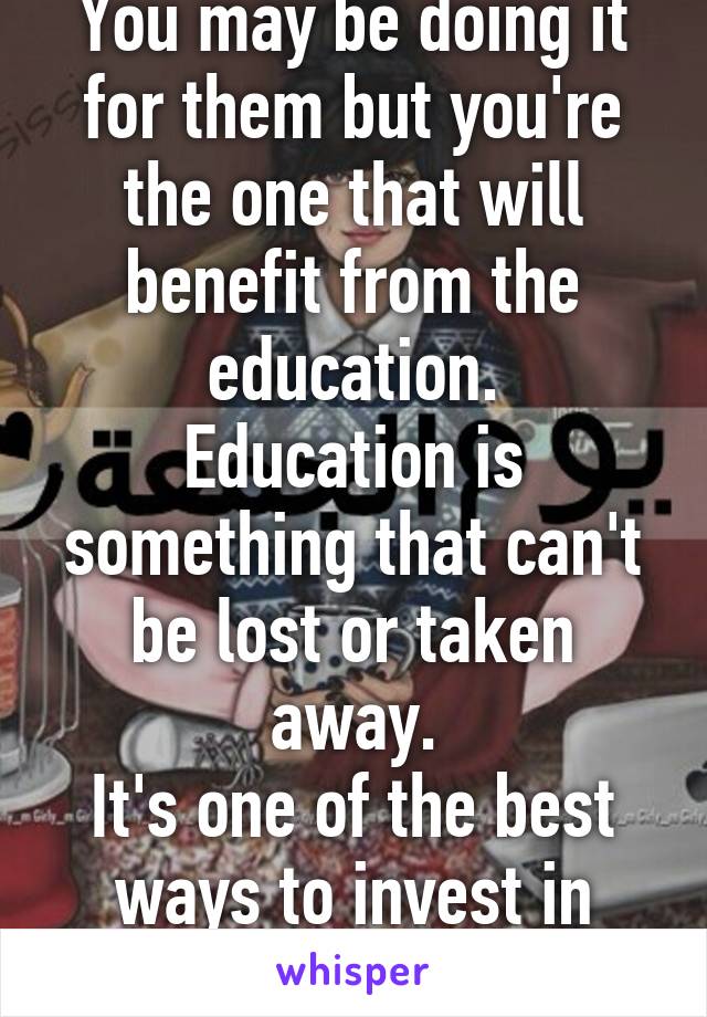 You may be doing it for them but you're the one that will benefit from the education.
Education is something that can't be lost or taken away.
It's one of the best ways to invest in yourself.