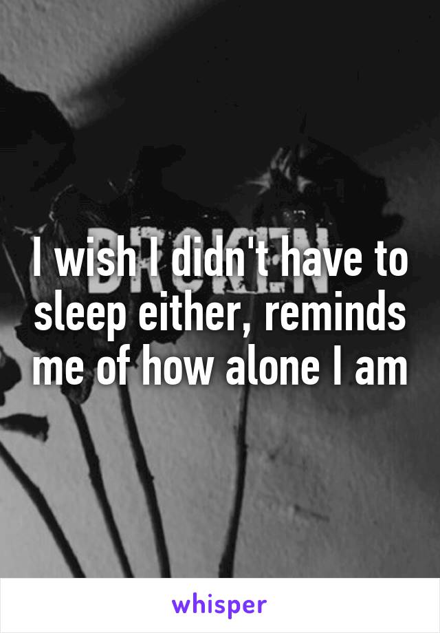 I wish I didn't have to sleep either, reminds me of how alone I am