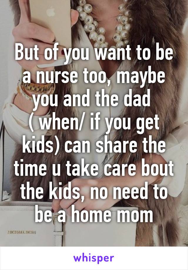 But of you want to be a nurse too, maybe you and the dad 
( when/ if you get kids) can share the time u take care bout the kids, no need to be a home mom