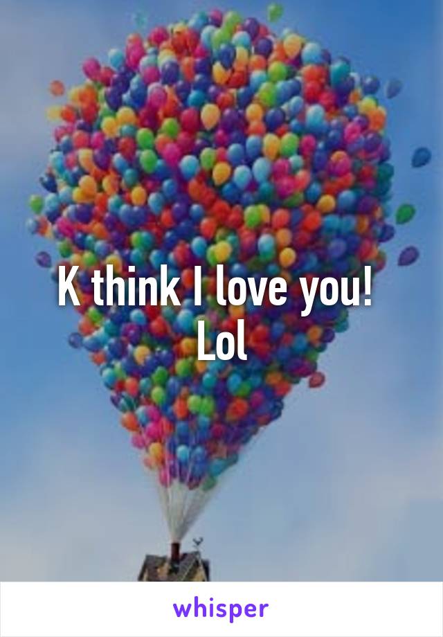 K think I love you! 
Lol