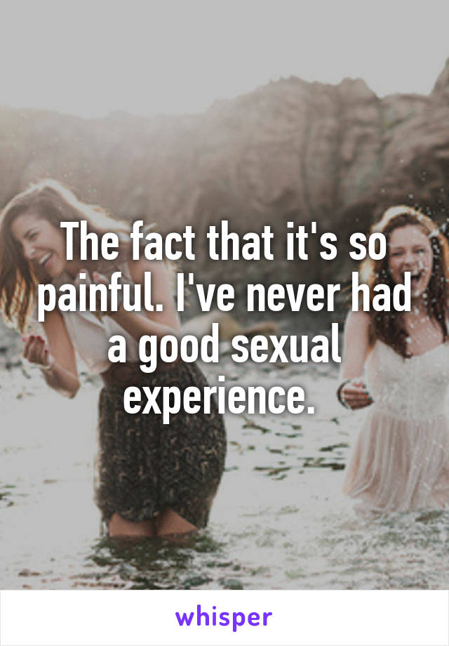 The fact that it's so painful. I've never had a good sexual experience. 